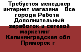  Требуется менеджер интернет-магазина - Все города Работа » Дополнительный заработок и сетевой маркетинг   . Калининградская обл.,Приморск г.